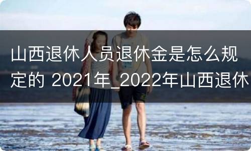 山西退休人员退休金是怎么规定的 2021年_2022年山西退休人员待遇