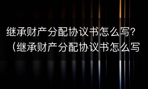 继承财产分配协议书怎么写？（继承财产分配协议书怎么写才有效）