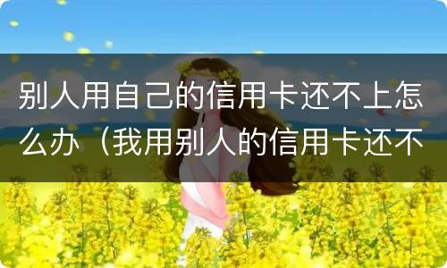 别人用自己的信用卡还不上怎么办（我用别人的信用卡还不上怎么办）