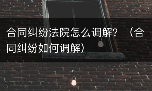 合同纠纷法院怎么调解？（合同纠纷如何调解）