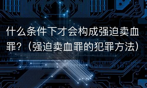 什么条件下才会构成强迫卖血罪?（强迫卖血罪的犯罪方法）