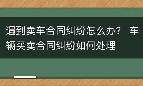 遇到卖车合同纠纷怎么办？ 车辆买卖合同纠纷如何处理