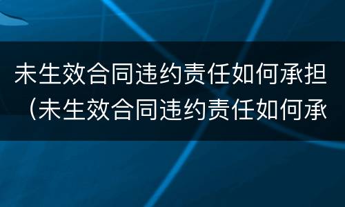 未生效合同违约责任如何承担（未生效合同违约责任如何承担赔偿）