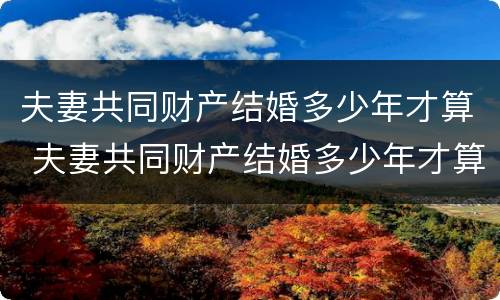 夫妻共同财产结婚多少年才算 夫妻共同财产结婚多少年才算重婚