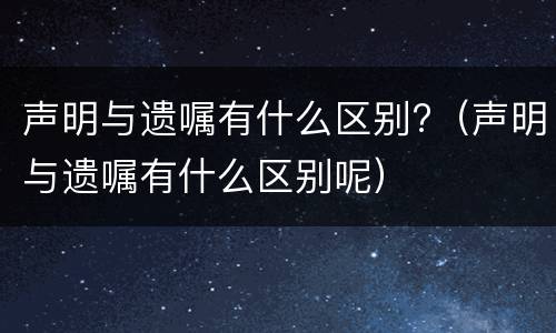 声明与遗嘱有什么区别?（声明与遗嘱有什么区别呢）