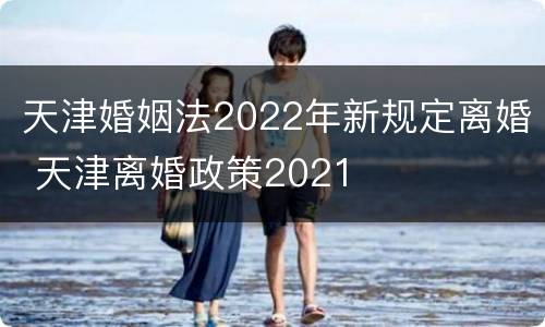 天津婚姻法2022年新规定离婚 天津离婚政策2021