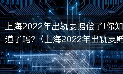 上海2022年出轨要赔偿了!你知道了吗?（上海2022年出轨要赔偿了!你知道了吗）