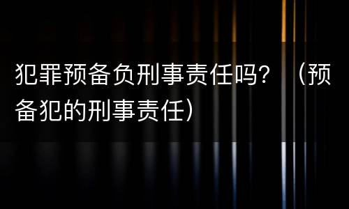 犯罪预备负刑事责任吗？（预备犯的刑事责任）