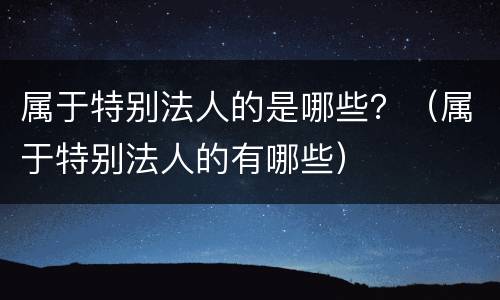 属于特别法人的是哪些？（属于特别法人的有哪些）
