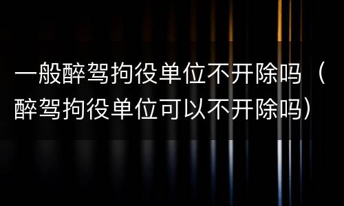 一般醉驾拘役单位不开除吗（醉驾拘役单位可以不开除吗）