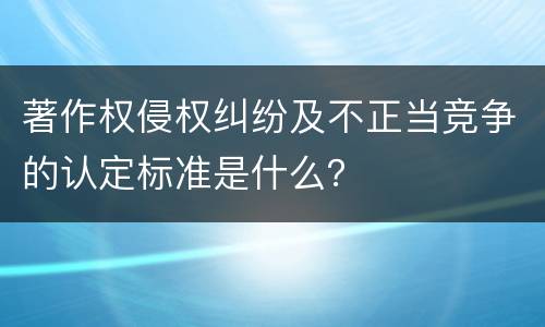 著作权侵权纠纷及不正当竞争的认定标准是什么？