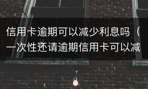 信用卡逾期可以减少利息吗（一次性还请逾期信用卡可以减免些利息吗）