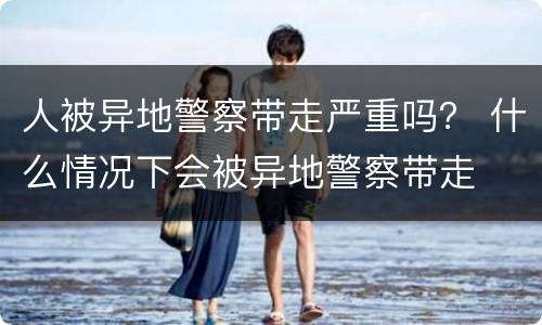 人被异地警察带走严重吗？ 什么情况下会被异地警察带走