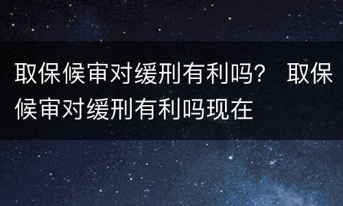 取保候审对缓刑有利吗？ 取保候审对缓刑有利吗现在