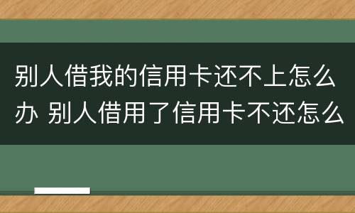 别人借我的信用卡还不上怎么办 别人借用了信用卡不还怎么办