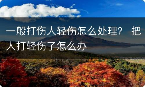 一般打伤人轻伤怎么处理？ 把人打轻伤了怎么办