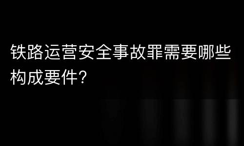 铁路运营安全事故罪需要哪些构成要件?