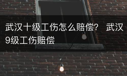 武汉十级工伤怎么赔偿？ 武汉9级工伤赔偿