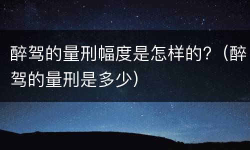 醉驾的量刑幅度是怎样的?（醉驾的量刑是多少）