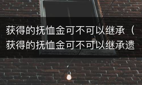 获得的抚恤金可不可以继承（获得的抚恤金可不可以继承遗产）