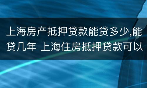 上海房产抵押贷款能贷多少,能贷几年 上海住房抵押贷款可以贷多少钱