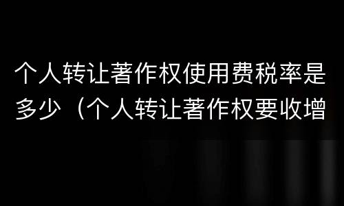 个人转让著作权使用费税率是多少（个人转让著作权要收增值税吗）