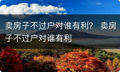 卖房子不过户对谁有利？ 卖房子不过户对谁有利