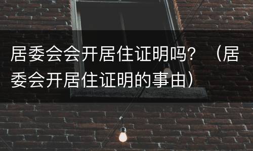 居委会会开居住证明吗？（居委会开居住证明的事由）
