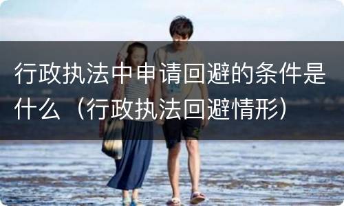 行政执法中申请回避的条件是什么（行政执法回避情形）