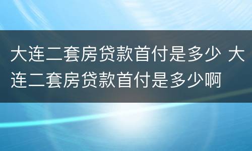 大连二套房贷款首付是多少 大连二套房贷款首付是多少啊