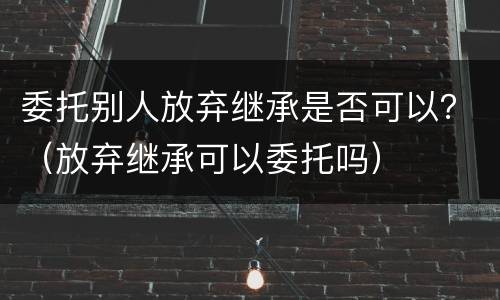 委托别人放弃继承是否可以？（放弃继承可以委托吗）