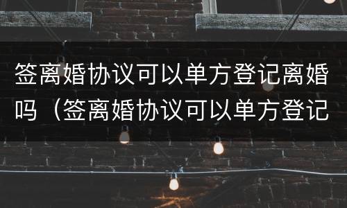 签离婚协议可以单方登记离婚吗（签离婚协议可以单方登记离婚吗有效吗）
