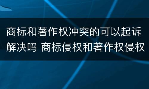 商标和著作权冲突的可以起诉解决吗 商标侵权和著作权侵权的区别