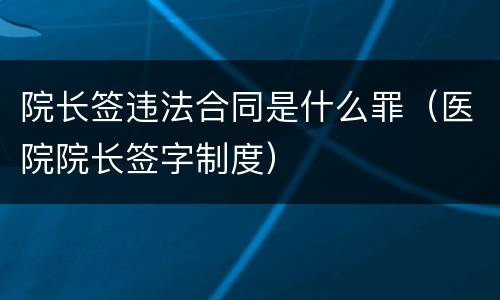 院长签违法合同是什么罪（医院院长签字制度）
