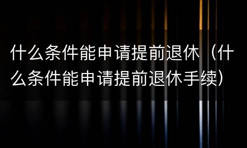 什么条件能申请提前退休（什么条件能申请提前退休手续）