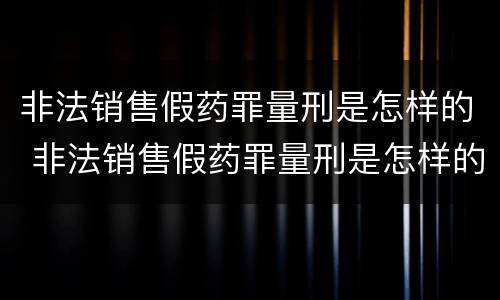 非法销售假药罪量刑是怎样的 非法销售假药罪量刑是怎样的标准