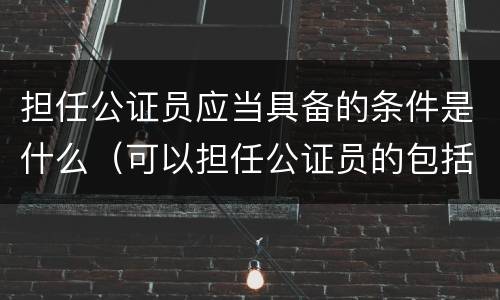 担任公证员应当具备的条件是什么（可以担任公证员的包括）