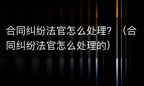 合同纠纷法官怎么处理？（合同纠纷法官怎么处理的）