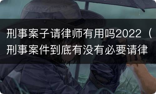 刑事案子请律师有用吗2022（刑事案件到底有没有必要请律师）