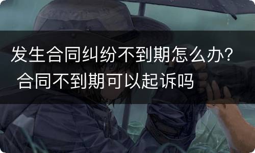 发生合同纠纷不到期怎么办？ 合同不到期可以起诉吗