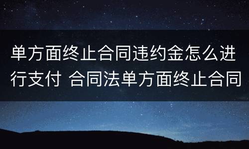单方面终止合同违约金怎么进行支付 合同法单方面终止合同违约金