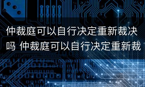 仲裁庭可以自行决定重新裁决吗 仲裁庭可以自行决定重新裁决吗为什么