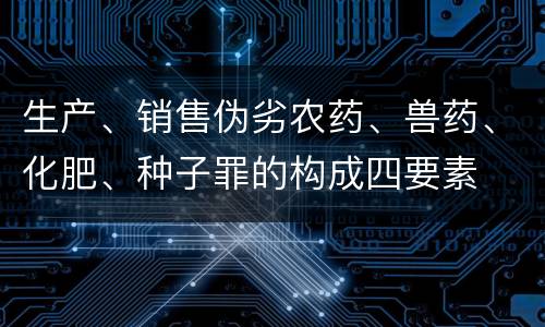 生产、销售伪劣农药、兽药、化肥、种子罪的构成四要素