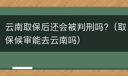 云南取保后还会被判刑吗?（取保候审能去云南吗）