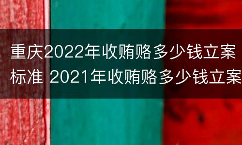 重庆2022年收贿赂多少钱立案标准 2021年收贿赂多少钱立案标准