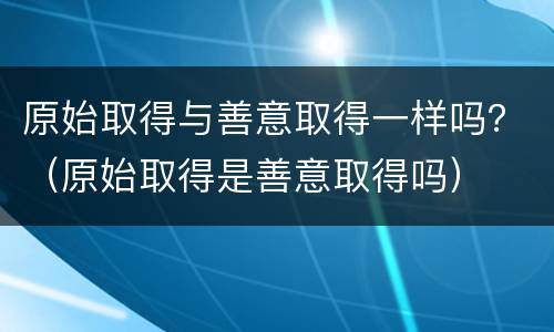 原始取得与善意取得一样吗？（原始取得是善意取得吗）