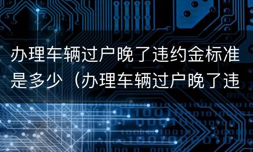 办理车辆过户晚了违约金标准是多少（办理车辆过户晚了违约金标准是多少钱）