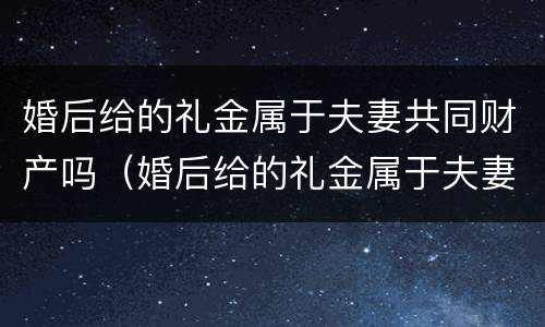 婚后给的礼金属于夫妻共同财产吗（婚后给的礼金属于夫妻共同财产吗知乎）