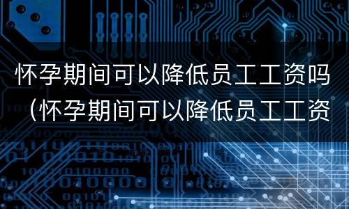 怀孕期间可以降低员工工资吗（怀孕期间可以降低员工工资吗）