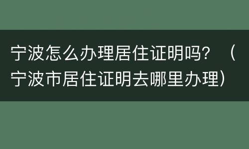 宁波怎么办理居住证明吗？（宁波市居住证明去哪里办理）